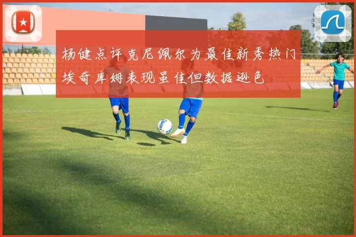 杨健点评克尼佩尔为最佳新秀热门埃奇库姆表现虽佳但数据逊色