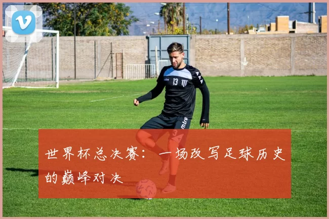 世界杯总决赛：一场改写足球历史的巅峰对决