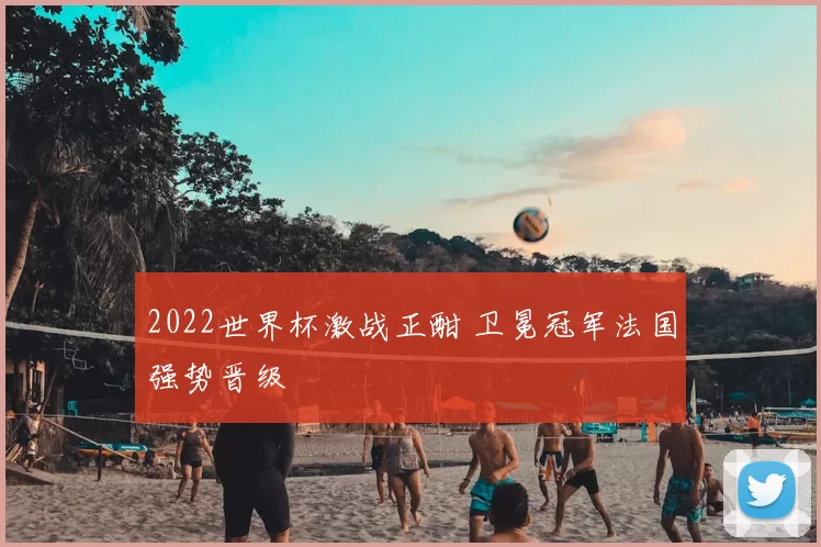 2022世界杯激战正酣 卫冕冠军法国强势晋级