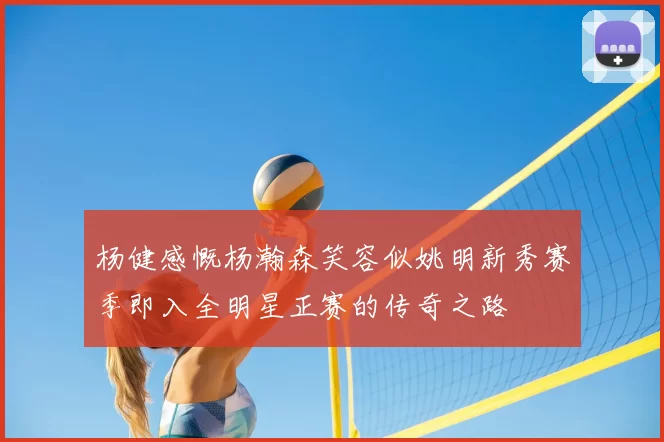 杨健感慨杨瀚森笑容似姚明新秀赛季即入全明星正赛的传奇之路
