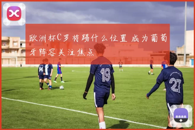 欧洲杯C罗将踢什么位置 成为葡萄牙阵容关注焦点