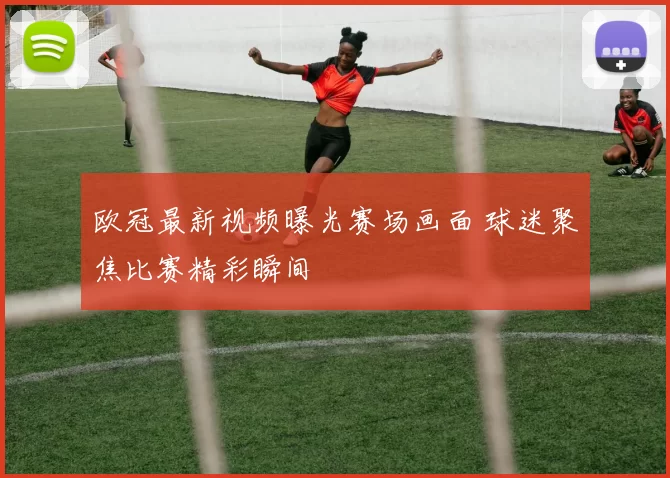 欧冠最新视频曝光赛场画面 球迷聚焦比赛精彩瞬间