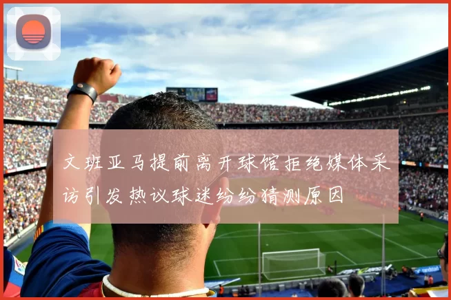 文班亚马提前离开球馆拒绝媒体采访引发热议球迷纷纷猜测原因
