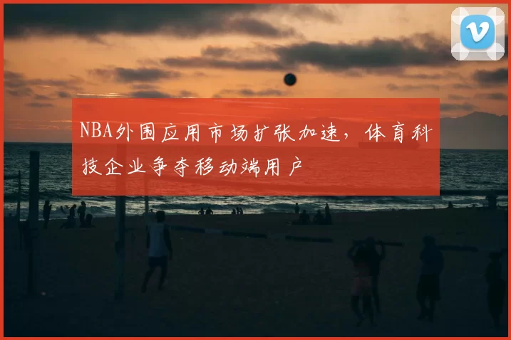 NBA外围应用市场扩张加速，体育科技企业争夺移动端用户
