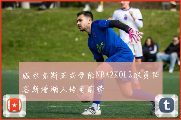 威尔克斯正式登陆NBA2KOL2球员阵容新增湖人传奇前锋