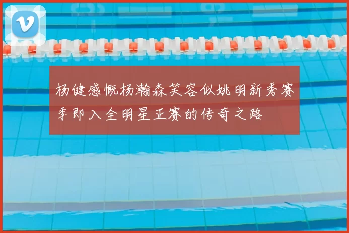 杨健感慨杨瀚森笑容似姚明新秀赛季即入全明星正赛的传奇之路