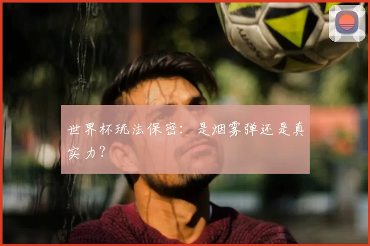 世界杯玩法保密:是烟雾弹还是真实力?