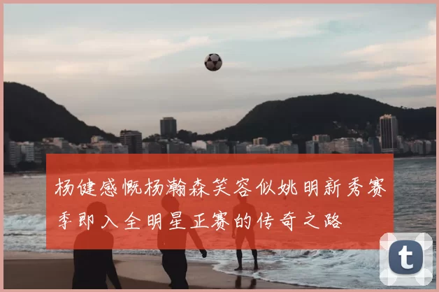 杨健感慨杨瀚森笑容似姚明新秀赛季即入全明星正赛的传奇之路