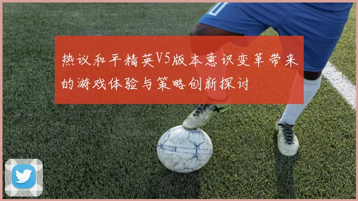 热议和平精英V5版本意识变革带来的游戏体验与策略创新探讨