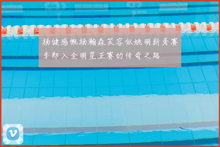 杨健感慨杨瀚森笑容似姚明新秀赛季即入全明星正赛的传奇之路