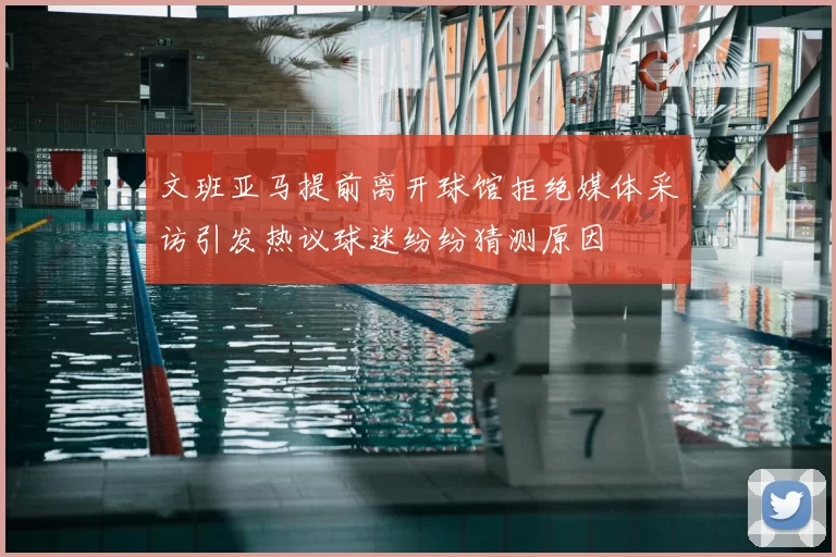 文班亚马提前离开球馆拒绝媒体采访引发热议球迷纷纷猜测原因
