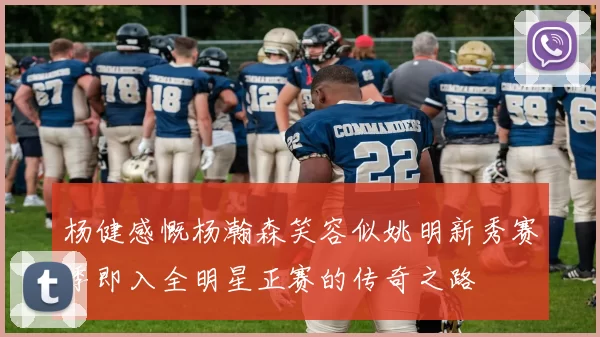 杨健感慨杨瀚森笑容似姚明新秀赛季即入全明星正赛的传奇之路