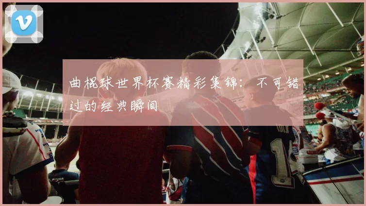 曲棍球世界杯赛精彩集锦:不可错过的经典瞬间