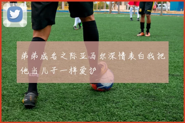 弟弟成名之际亚马尔深情表白我把他当儿子一样爱护