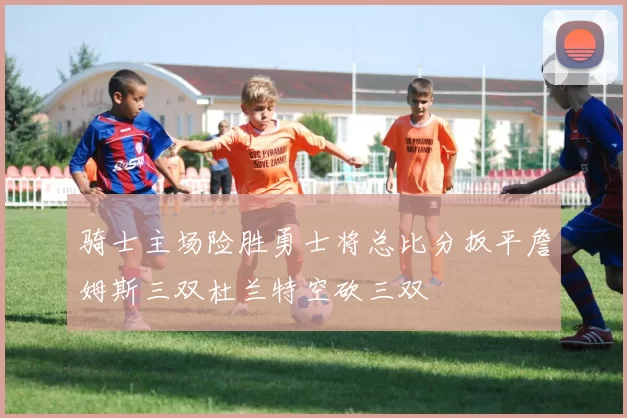 骑士主场险胜勇士将总比分扳平詹姆斯三双杜兰特空砍三双