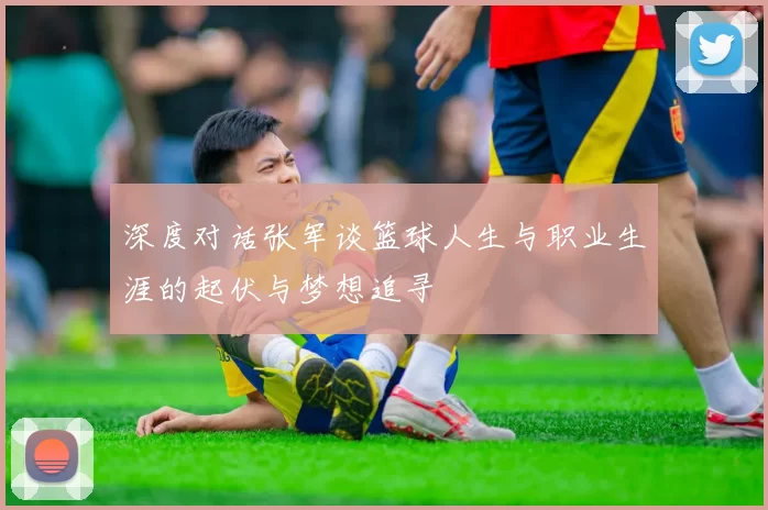 深度对话张军谈篮球人生与职业生涯的起伏与梦想追寻