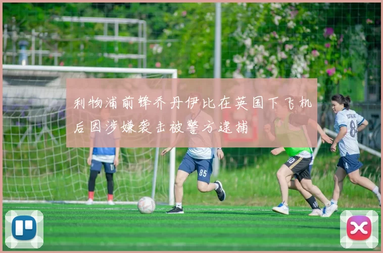 利物浦前锋乔丹伊比在英国下飞机后因涉嫌袭击被警方逮捕