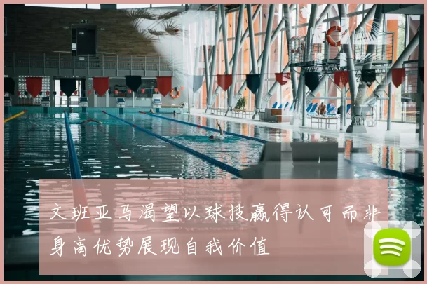 文班亚马渴望以球技赢得认可而非身高优势展现自我价值