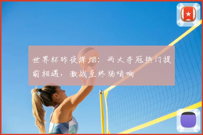 世界杯昨夜烽烟:两大夺冠热门提前相遇,激战至终场哨响