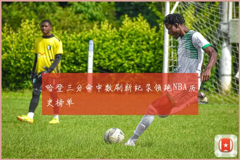 哈登三分命中数刷新纪录领跑NBA历史榜单
