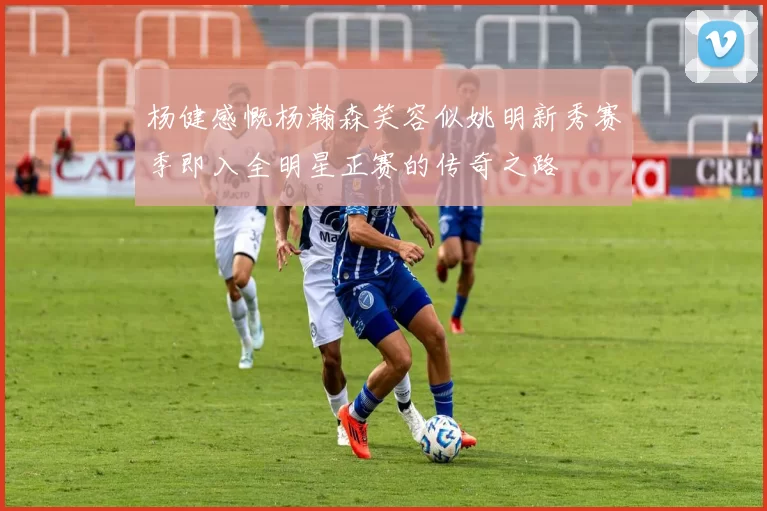 杨健感慨杨瀚森笑容似姚明新秀赛季即入全明星正赛的传奇之路