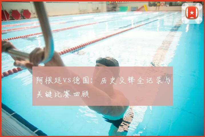 阿根廷vs德国:历史交锋全记录与关键比赛回顾