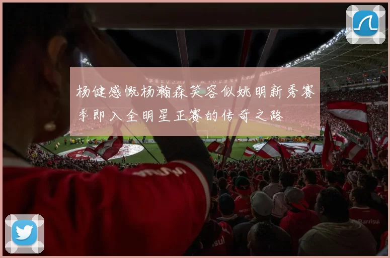 杨健感慨杨瀚森笑容似姚明新秀赛季即入全明星正赛的传奇之路