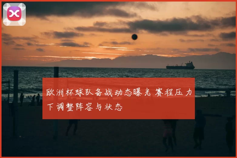 欧洲杯球队备战动态曝光 赛程压力下调整阵容与状态
