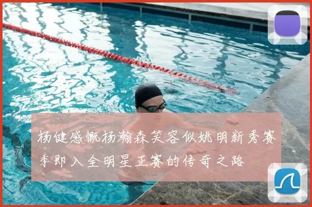 杨健感慨杨瀚森笑容似姚明新秀赛季即入全明星正赛的传奇之路