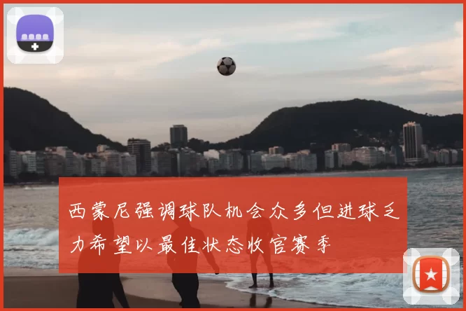 西蒙尼强调球队机会众多但进球乏力希望以最佳状态收官赛季