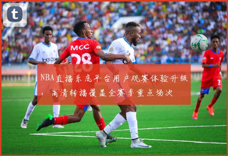 NBA直播乐虎平台用户观赛体验升级，高清转播覆盖全赛季重点场次