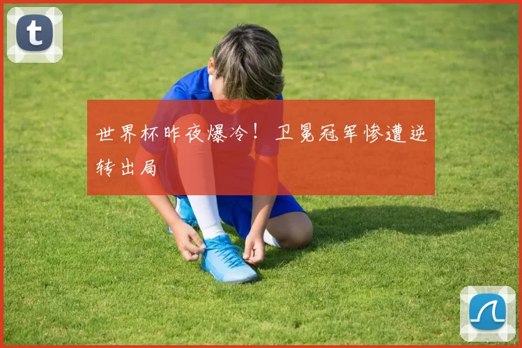 世界杯昨夜爆冷！卫冕冠军惨遭逆转出局