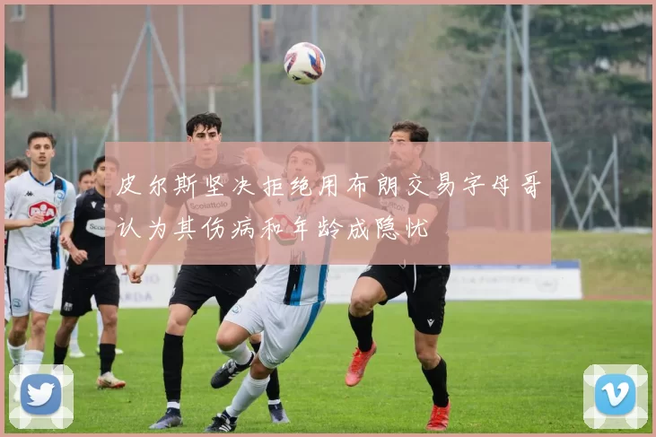 皮尔斯坚决拒绝用布朗交易字母哥认为其伤病和年龄成隐忧