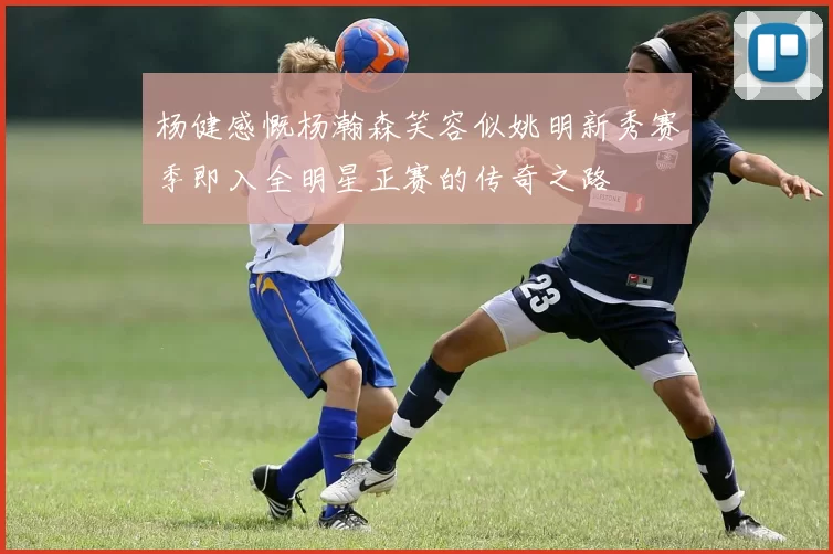 杨健感慨杨瀚森笑容似姚明新秀赛季即入全明星正赛的传奇之路