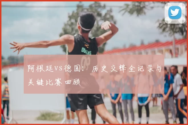 阿根廷vs德国：历史交锋全记录与关键比赛回顾