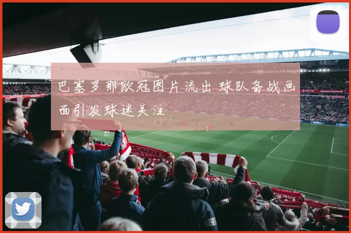 巴塞罗那欧冠图片流出 球队备战画面引发球迷关注