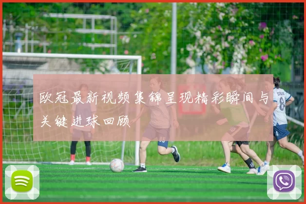 欧冠最新视频集锦呈现精彩瞬间与关键进球回顾