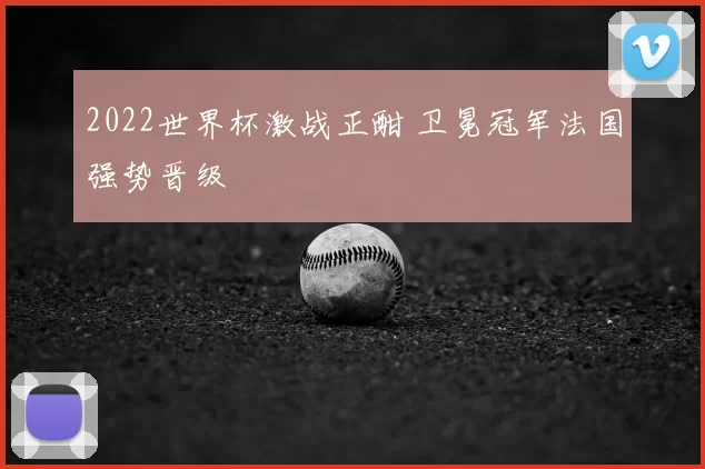 2022世界杯激战正酣 卫冕冠军法国强势晋级