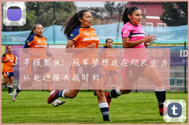 早报聚焦：冠军梦想近在咫尺全力以赴迎接决战时刻