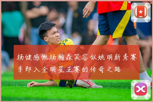 杨健感慨杨瀚森笑容似姚明新秀赛季即入全明星正赛的传奇之路