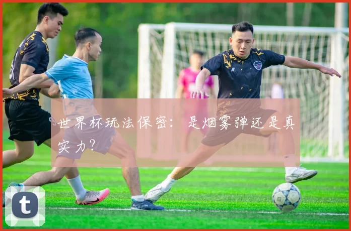 世界杯玩法保密:是烟雾弹还是真实力?