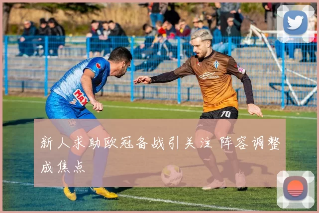 新人求助欧冠备战引关注 阵容调整成焦点