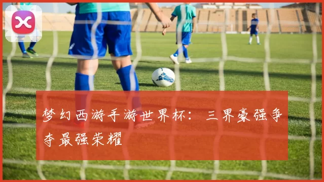 梦幻西游手游世界杯：三界豪强争夺最强荣耀