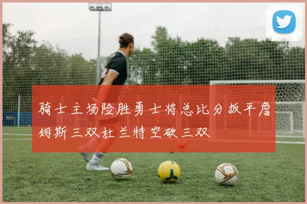 骑士主场险胜勇士将总比分扳平詹姆斯三双杜兰特空砍三双