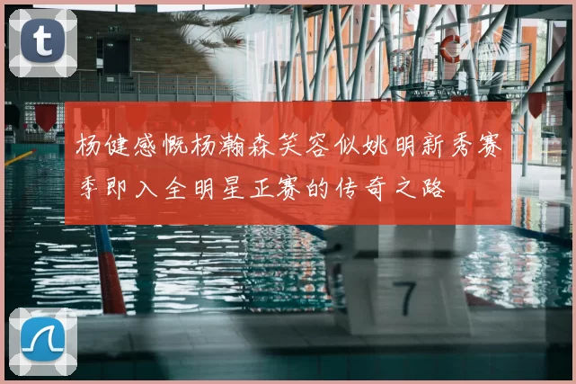 杨健感慨杨瀚森笑容似姚明新秀赛季即入全明星正赛的传奇之路