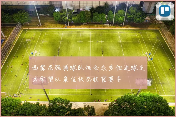 西蒙尼强调球队机会众多但进球乏力希望以最佳状态收官赛季
