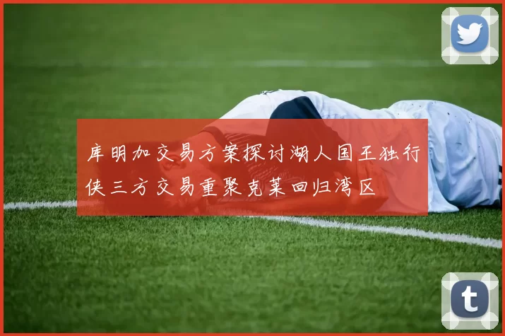 库明加交易方案探讨湖人国王独行侠三方交易重聚克莱回归湾区