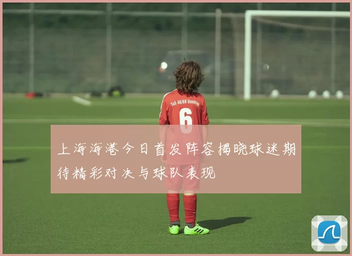 上海海港今日首发阵容揭晓球迷期待精彩对决与球队表现