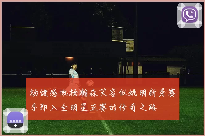 杨健感慨杨瀚森笑容似姚明新秀赛季即入全明星正赛的传奇之路