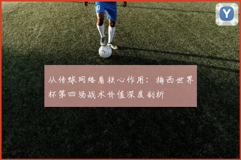 从传球网络看核心作用:梅西世界杯第四场战术价值深度剖析